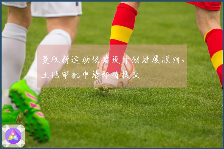 曼联新运动场建设计划进展顺利，土地审批申请即将提交