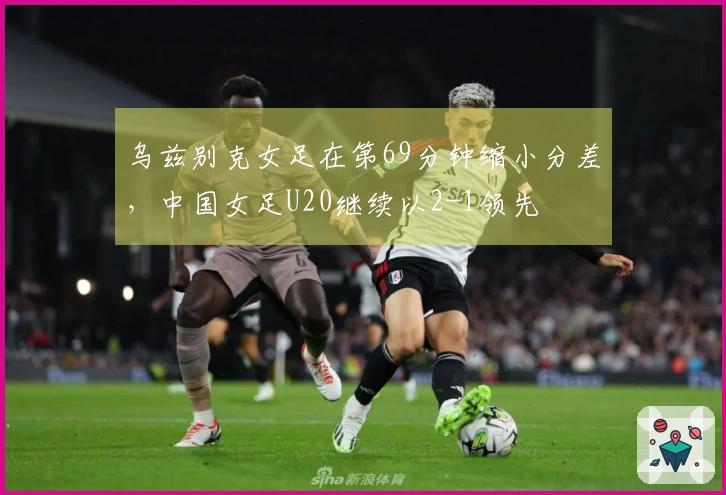 乌兹别克女足在第69分钟缩小分差，中国女足U20继续以2-1领先