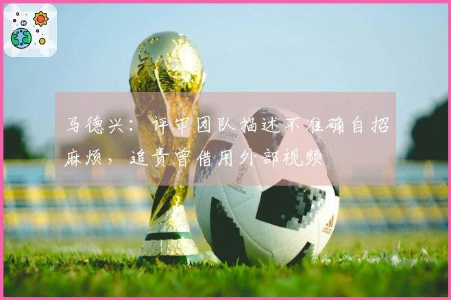 马德兴：评审团队描述不准确自招麻烦，追责曾借用外部视频