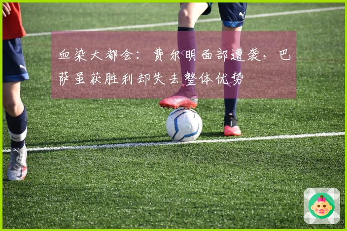 血染大都会：费尔明面部遭袭，巴萨虽获胜利却失去整体优势