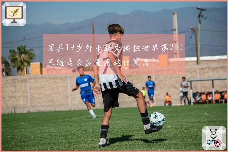 国乒19岁外卡新秀横扫世界第24！王皓是否应重用这位黑马？
