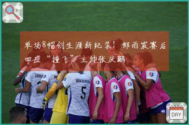 单场8帽创生涯新纪录！邹雨宸赛后回应“撞飞”主帅张庆鹏