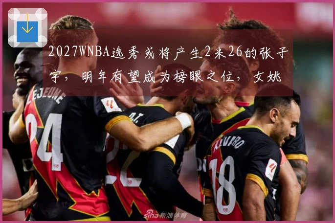 2027WNBA选秀或将产生2米26的张子宇，明年有望成为榜眼之位，女姚明迎接新挑战