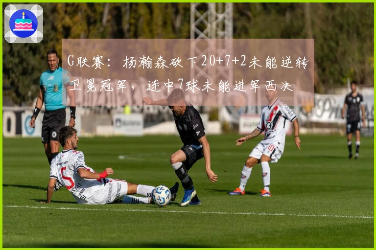 G联赛：杨瀚森砍下20+7+2未能逆转卫冕冠军，连中7球未能进军西决