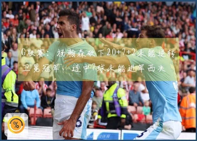 G联赛：杨瀚森砍下20+7+2未能逆转卫冕冠军，连中7球未能进军西决