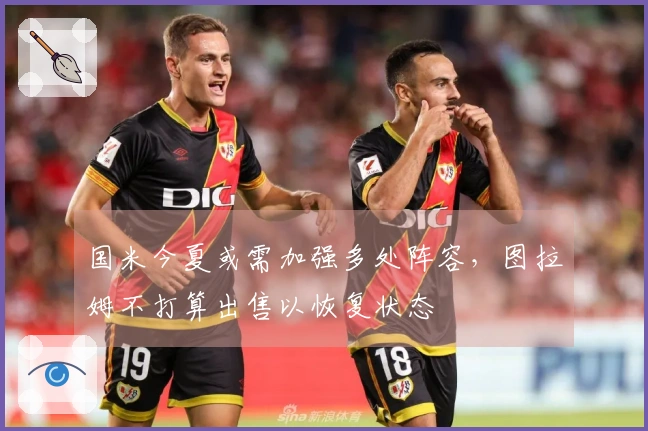 国米今夏或需加强多处阵容，图拉姆不打算出售以恢复状态
