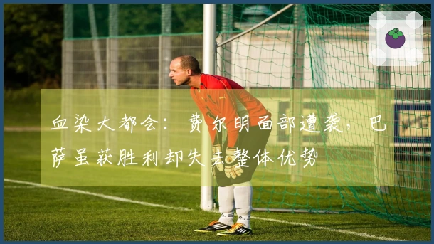 血染大都会：费尔明面部遭袭，巴萨虽获胜利却失去整体优势