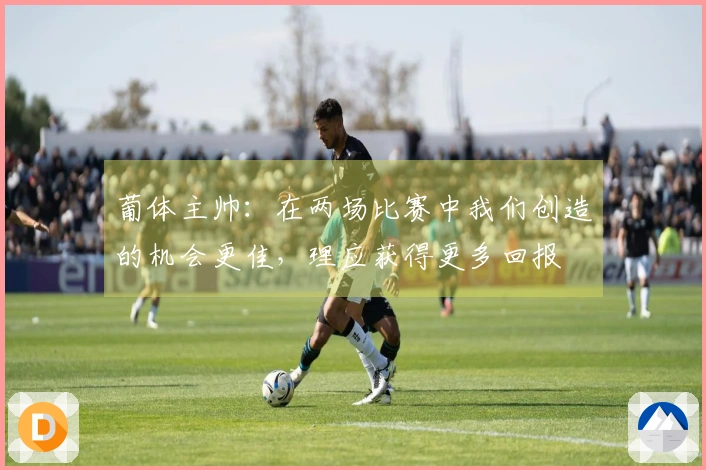 葡体主帅：在两场比赛中我们创造的机会更佳，理应获得更多回报