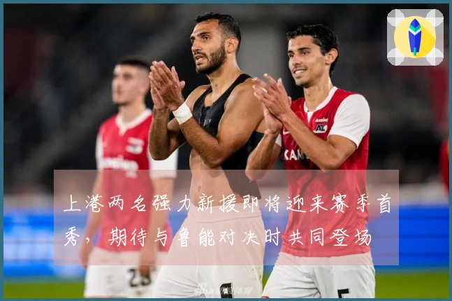 上港两名强力新援即将迎来赛季首秀，期待与鲁能对决时共同登场