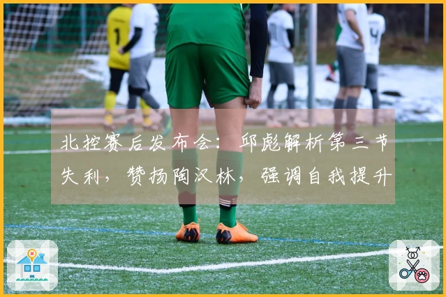 北控赛后发布会：邱彪解析第三节失利，赞扬陶汉林，强调自我提升必要性