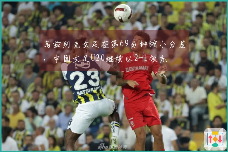 乌兹别克女足在第69分钟缩小分差，中国女足U20继续以2-1领先