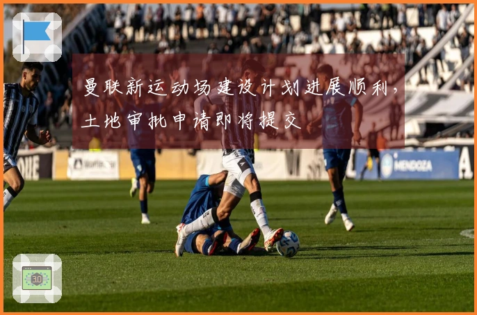曼联新运动场建设计划进展顺利，土地审批申请即将提交