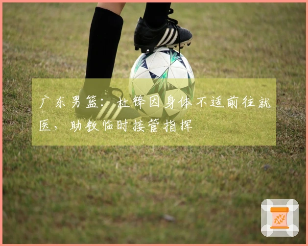 广东男篮：杜锋因身体不适前往就医，助教临时接管指挥