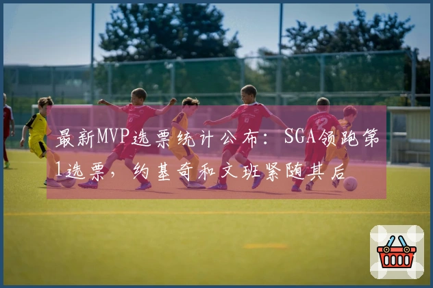 最新MVP选票统计公布：SGA领跑第1选票，约基奇和文班紧随其后
