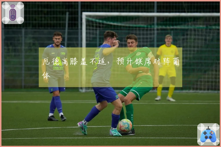厄德高膝盖不适，预计缺席对阵葡体