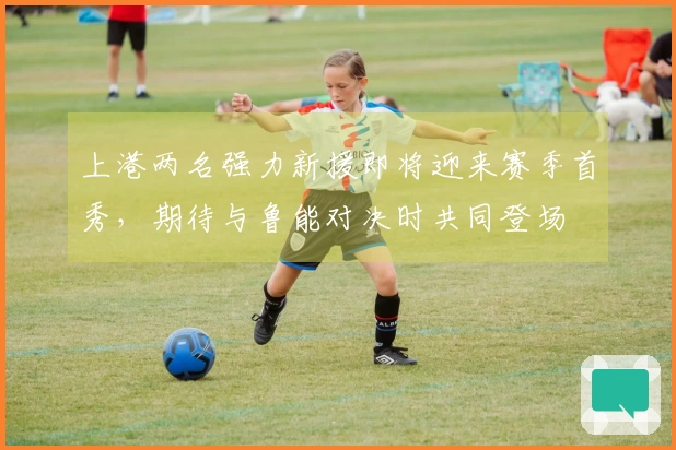 上港两名强力新援即将迎来赛季首秀，期待与鲁能对决时共同登场