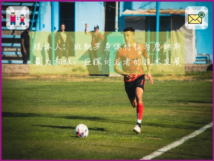 媒体人：班凯罗身体特征与詹姆斯最为相似，应探讨后者的技术发展历程