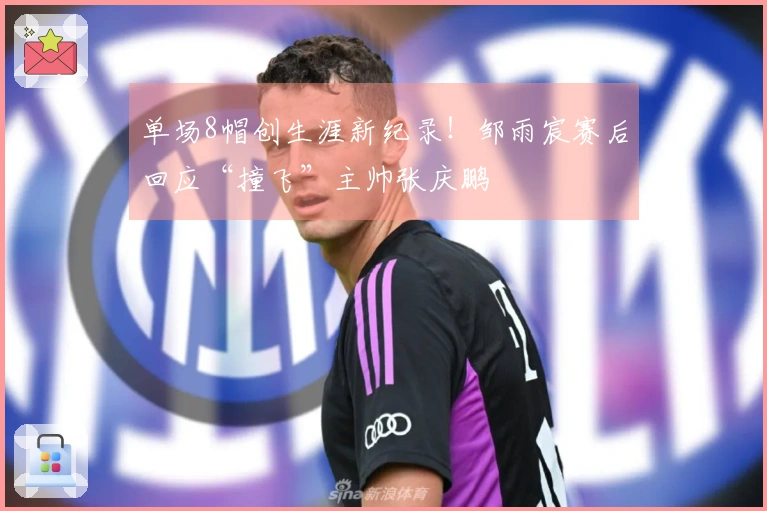 单场8帽创生涯新纪录！邹雨宸赛后回应“撞飞”主帅张庆鹏