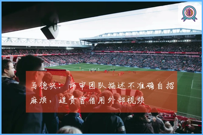 马德兴：评审团队描述不准确自招麻烦，追责曾借用外部视频