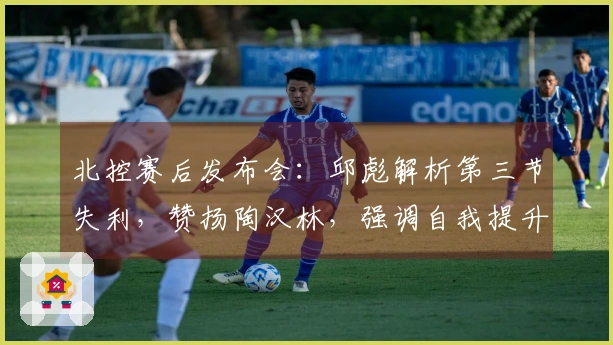 北控赛后发布会：邱彪解析第三节失利，赞扬陶汉林，强调自我提升必要性